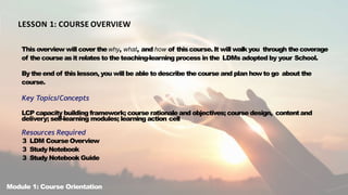 LESSON 1: COURSE OVERVIEW
This overview will cover thewhy, what, and how of thiscourse. It will walkyou through thecoverage
of the course asit relates to the teaching-learning process in the LDMs adopted by your School.
By theend of thislesson, you will be able to describe thecourse and plan howto go about the
course.
Key Topics/Concepts
LCP capacity building framework; course rationale and objectives; course design, contentand
delivery; self-learning modules; learning action cell
Resources Required
3 LDM CourseOverview
3 StudyNotebook
3 Study Notebook Guide
Module 1: Course Orientation
 