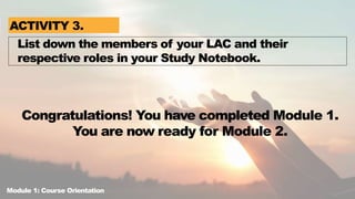 Congratulations! You have completed Module 1.
You are now ready for Module 2.
List down the members of your LAC and their
respective roles in your Study Notebook.
ACTIVITY 3.
Module 1: Course Orientation
 