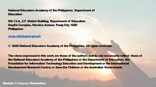 National Educators Academyof thePhilippines Department of
Education
M2-13-A, 2/F Mabini Building Department of Education
DepEd Complex, Meralco Avenue PasigCity 1600
Philippines
neap.od@deped.gov.ph
© 2020 National Educators Academyof the Philippines. All rightsreserved.
The viewsexpressedin thiswork are thoseof theauthors and do not necessarily reflect thoseof
theNational Educators Academyof thePhilippines or theDepartment of Education; the
Foundation for Information Technology Education and Development or the International
Development ResearchCentre; or Save theChildren or theAustralian Government.
Module 1: Course Orientation
 