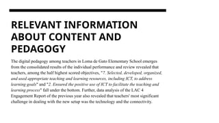RELEVANT INFORMATION
ABOUT CONTENT AND
PEDAGOGY
The digital pedagogy among teachers in Loma de Gato Elementary School emerges
from the consolidated results of the individual performance and review revealed that
teachers, among the half highest scored objectives, "7. Selected, developed, organized,
and used appropriate teaching and learning resources, including ICT, to address
learning goals" and "2. Ensured the positive use of ICT to facilitate the teaching and
learning process" fall under the bottom. Further, data analysis of the LAC 4
Engagement Report of the previous year also revealed that teachers' most significant
challenge in dealing with the new setup was the technology and the connectivity.
 