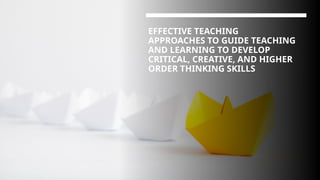 EFFECTIVE TEACHING
APPROACHES TO GUIDE TEACHING
AND LEARNING TO DEVELOP
CRITICAL, CREATIVE, AND HIGHER
ORDER THINKING SKILLS
 
