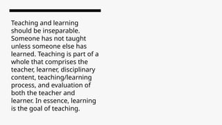 Teaching and learning
should be inseparable.
Someone has not taught
unless someone else has
learned. Teaching is part of a
whole that comprises the
teacher, learner, disciplinary
content, teaching/learning
process, and evaluation of
both the teacher and
learner. In essence, learning
is the goal of teaching.
 