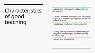 Characteristics
of good
teaching
• a teacher’s enthusiasm and passion for
the subject,
• rapport between a teacher and a student
or group of students during discussions in
and out of class,
• intellectual challenges from a teacher,
• clarity and organization in presenting an
analytical and conceptual understanding
of ideas, and
• a teacher’s scholarship.
 