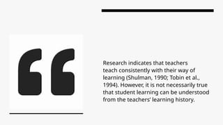 Research indicates that teachers
teach consistently with their way of
learning (Shulman, 1990; Tobin et al.,
1994). However, it is not necessarily true
that student learning can be understood
from the teachers’ learning history.
 