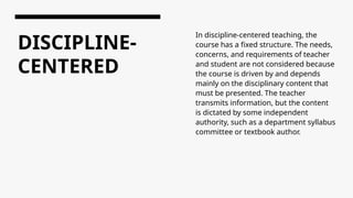DISCIPLINE-
CENTERED
In discipline-centered teaching, the
course has a fixed structure. The needs,
concerns, and requirements of teacher
and student are not considered because
the course is driven by and depends
mainly on the disciplinary content that
must be presented. The teacher
transmits information, but the content
is dictated by some independent
authority, such as a department syllabus
committee or textbook author.
 