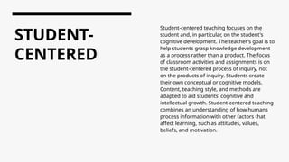 STUDENT-
CENTERED
Student-centered teaching focuses on the
student and, in particular, on the student's
cognitive development. The teacher's goal is to
help students grasp knowledge development
as a process rather than a product. The focus
of classroom activities and assignments is on
the student-centered process of inquiry, not
on the products of inquiry. Students create
their own conceptual or cognitive models.
Content, teaching style, and methods are
adapted to aid students' cognitive and
intellectual growth. Student-centered teaching
combines an understanding of how humans
process information with other factors that
affect learning, such as attitudes, values,
beliefs, and motivation.
 