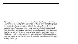 Although there are many ways to teach effectively, all require that the
teacher have knowledge of three things: 1) the material being taught; 2)
the best instructional strategies to teach the material, and 3) how
students learn. Teachers typically know far more about the content of
their discipline than they do about instructional strategies and therefore
tend to use teaching styles similar to those used by their own teachers
(Shulman, 1990). In most cases, they use elements of all three available
teaching styles. As the teacher gains experience, his or her teaching style
is likely to change.
 