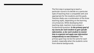 The first step in preparing to teach a
particular course is to decide on a particular
style of teaching that is compatible with and
appropriate for the students and the goals.
Teachers likely use a combination of the three
teaching styles, depending on the learning
circumstances. While developing their
teaching style, teachers must answer a
fundamental question: Is the primary goal of
my course for each student to gain specific
information, or for each student to master
how to organize and apply new information
independently to new situations? The
primary goal may not be the same for each
student, especially when the students come
from diverse backgrounds.
 