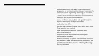 • student needs (future course and career requirements,
preparation for participatory citizenship, and preparation for
careers in science, engineering, technology, or education),
• student background (preconceptions and misconceptions.
• familiarity with various teaching methods,
• course enrollment (size, students with special needs, the
logistics of managing small group activities),
• student learning styles,
• teaching load (number of contact hours, office hours, time
for preparation and grading),
• other responsibilities (research, committee work,
administrative duties),
• support structures (equipment cost, teaching and
demonstration assistants),
• facilities (laboratory equipment and computers, classroom
and laboratory space, and demonstration equipment), and
• parallel sections that require some uniformity of coverage
and ex[1]amination
 