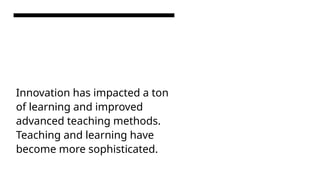 Innovation has impacted a ton
of learning and improved
advanced teaching methods.
Teaching and learning have
become more sophisticated.
 