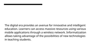 The digital era provides an avenue for innovative and intelligent
education. Learners can access massive resources using various
mobile applications through a wireless network. Informatization
allows taking advantage of the possibilities of new technologies
in teaching students.
 