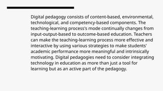 Digital pedagogy consists of content-based, environmental,
technological, and competency-based components. The
teaching-learning process's mode continually changes from
input-output-based to outcome-based education. Teachers
can make the teaching-learning process more effective and
interactive by using various strategies to make students'
academic performance more meaningful and intrinsically
motivating. Digital pedagogies need to consider integrating
technology in education as more than just a tool for
learning but as an active part of the pedagogy.
 