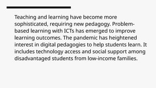 Teaching and learning have become more
sophisticated, requiring new pedagogy. Problem-
based learning with ICTs has emerged to improve
learning outcomes. The pandemic has heightened
interest in digital pedagogies to help students learn. It
includes technology access and social support among
disadvantaged students from low-income families.
 