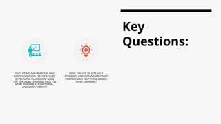 Key
Questions:
DOES USING INFORMATION AND
COMMUNICATION TECHNOLOGIES
(ICTS) IN THE CLASSROOM MAKE
THE TEACHING-LEARNING PROCESS
MORE ENJOYABLE, FUNCTIONAL,
AND SAVES ENERGY?
DOES THE USE OF ICTS HELP
STUDENTS UNDERSTAND ABSTRACT
CONTENT AND HELP THEM DESIGN
THEIR LEARNING?
 
