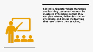Content and performance standards
and learning competencies must be
mastered by teachers so that they
can plan lessons, deliver instruction
effectively, and assess the learning
that results from their teaching.
 