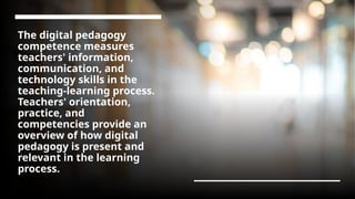 The digital pedagogy
competence measures
teachers' information,
communication, and
technology skills in the
teaching-learning process.
Teachers' orientation,
practice, and
competencies provide an
overview of how digital
pedagogy is present and
relevant in the learning
process.
 