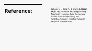 Reference:
Cabanero, J., Caro, R., & Granil, C. (2022).
Exploring the Digital Pedagogy among
Teachers in Loma de Gato Elementary
School: Basis for Upskilling and
Reskilling Program. [Applied Research
Proposal, SDO Bulacan].
 