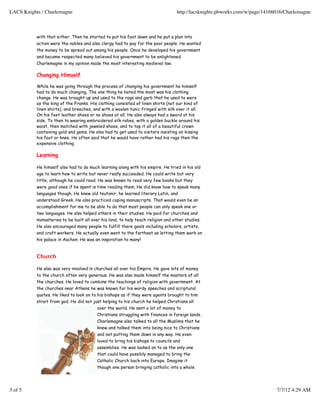 with that either. Then he started to put his foot down and he put a plan into
action were the nobles and also clergy had to pay for the poor people. He wanted
the money to be spread out among his people. Once he developed his government
and became respected many believed his government to be enlightened.
Charlemagne in my opinion made the most interesting medieval law.
Changing Himself
While he was going through the process of changing his government he himself
had to do much changing. The one thing he hated the most was his clothing
change. He was brought up and used to the rags and garb that he used to were
as the king of the Franks. His clothing consisted of linen shirts (not our kind of
linen shirts), and breeches, and with a woolen tunic fringed with silk over it all.
On his feet leather shoes or no shoes at all. He also always had a sword at his
side. To then to wearing embroidered silk robes, with a golden buckle around his
waist, then matched with jeweled shoes, and to top it all of a beautiful crown
containing gold and gems. He also had to get used to visitors insisting on kissing
his foot or knee. He often said that he would have rather had his rags then the
expensive clothing.
Learning
He himself also had to do much learning along with his empire. He tried in his old
age to learn how to write but never really succeeded. He could write but very
little, although he could read. He was known to read very few books but they
were good ones if he spent is time reading them. He did know how to speak many
languages though. He knew old teutonir, he learned literary Latin, and
understood Greek. He also practiced coping manuscripts. That would even be an
accomplishment for me to be able to do that most people can only speak one or
two languages. He also helped others in their studies. He paid for churches and
monasteries to be built all over his land, to help teach religion and other studies.
He also encouraged many people to fulfill there goals including scholars, artists,
and craft workers. He actually even went to the farthest as letting them work on
his palace in Aachen. He was an inspiration to many!
Church
He also was very involved in churches all over his Empire. He gave lots of money
to the church often very generous. He was also made himself the masters of all
the churches. He loved to combine the teachings of religion with government. At
the churches near Athens he was known for his wordy speeches and scriptural
quotes. He liked to look on to his bishops as if they were agents brought to him
strait from god. He did not just helping to his church he helped Christians all
over the world. He sent a lot of money to
Christians struggling with finances in foreign lands.
Charlemagne also talked to all the Muslims that he
knew and talked them into being nice to Christians
and not putting them down in any way. He even
loved to bring his bishops to councils and
assemblies. He was looked on to as the only one
that could have possibly managed to bring the
Catholic Church back into Europe. Imagine it
though one person bringing catholic into a whole
LACS Knights / Charlemagne http://lacsknights.pbworks.com/w/page/14166016/Charlemagne
3 of 5 7/7/12 4:29 AM
 