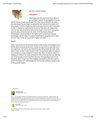 land that is pretty amazing.
Education
Charlemagne was very big on education. When he
got his Empire together he was appalled at all the
lack of literacy. He was very shocked that there was no education any where.
Not even among the low clergy. He wanted the best schools in his empire that
were around. To fulfill this goal he called in foreign scholars to start up schools.
He sent to England for books and let me tell you they were not cheap at the
time. He even was concerned so much that he made a school in his royal palace.
Soon the palace school became the center of all the studies. Many of
Charlemagne’s schools became of the highest power universities in Europe.
Charlemagne was not cheap if he wanted something he was going to do it right
the first time. I think we can all learn a lesson from that.
Death
Know I must finish with the horrible ending of when he dies. Charlemagne died in
Aachen when he was wintering there. During his stay there he came down with a
very high fever. He tried to cure himself by only taking liquids. But after seven
days of fever he died. It was the year of 814. He was buried under the dome of
the cathedral at Aachen dressed in his best robe. After he died he wanted to
following his fathers foot steps and have all three of his sons take rule. But only
one of his sons was alive still and that was Louis. His huge Empire did not last
long after death. It split into three kingdoms. Eventually by 843 there was no
more of his Empire left. Charlemagne will still live down in history though as one
of the greatest leaders.
Comments (2)
Mary Blow said
at 3:04 pm on Apr 2, 2009
Alyssa, I can see that you have put a lot of effort into this. You are one the right track. I understand that your
pictures and hyperlinks are a ways away at this time. We will see about giving you the weekend or even until
Tuesday to ﬁnish. You have worked hard and deserve an extension. When you are ﬁnished, you may want to have
a peer read it for conventions errors. I have found that when you work on something for so long, it becomes a
blur. You may need a pair of fresh eyes. :-)
eﬁnn said
at 10:32 am on Apr 3, 2009
hey we like your page but we think that you should add some pictures to make it colorful
- Taylor and Emily
LACS Knights / Charlemagne http://lacsknights.pbworks.com/w/page/14166016/Charlemagne
4 of 5 7/7/12 4:29 AM
 