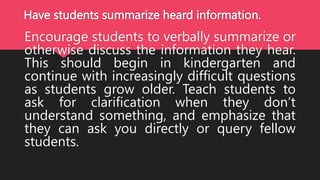 Have students summarize heard information.
Encourage students to verbally summarize or
otherwise discuss the information they hear.
This should begin in kindergarten and
continue with increasingly difficult questions
as students grow older. Teach students to
ask for clarification when they don’t
understand something, and emphasize that
they can ask you directly or query fellow
students.
 