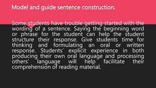Model and guide sentence construction.
Some students have trouble getting started with the
wording of a sentence. Saying the beginning word
or phrase for the student can help the student
structure their response. Give students time for
thinking and formulating an oral or written
response. Students’ explicit experience in both
producing their own oral language and processing
others’ language will help facilitate their
comprehension of reading material.
 