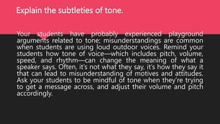 Explain the subtleties of tone.
Your students have probably experienced playground
arguments related to tone; misunderstandings are common
when students are using loud outdoor voices. Remind your
students how tone of voice—which includes pitch, volume,
speed, and rhythm—can change the meaning of what a
speaker says. Often, it’s not what they say, it’s how they say it
that can lead to misunderstanding of motives and attitudes.
Ask your students to be mindful of tone when they’re trying
to get a message across, and adjust their volume and pitch
accordingly.
 