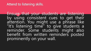 Attend to listening skills.
Ensure that your students are listening
by using consistent cues to get their
attention. You might use a phrase like
“It’s listening time” to give students a
reminder. Some students might also
benefit from written reminders posted
prominently on your wall.
 