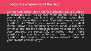 Incorporate a “question of the day.”
During each school day’s opening activities, ask a question
to encourage talk. (You can even write one on the board so
your students can read it and start thinking about their
answer as soon as they come in.) Start with simple one-part
questions like “What is your favorite animal?” If a student
doesn’t answer in a complete sentence, model a complete
sentence and ask the student to repeat your model. Once
your students are successfully answering these simple
questions in complete sentences, move to two-part
questions that require more complex answers: “What is
your favorite animal? Why?”
 