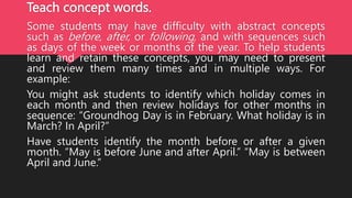 Teach concept words.
Some students may have difficulty with abstract concepts
such as before, after, or following, and with sequences such
as days of the week or months of the year. To help students
learn and retain these concepts, you may need to present
and review them many times and in multiple ways. For
example:
You might ask students to identify which holiday comes in
each month and then review holidays for other months in
sequence: “Groundhog Day is in February. What holiday is in
March? In April?”
Have students identify the month before or after a given
month. “May is before June and after April.” “May is between
April and June.”
 