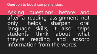 Question to boost comprehension.
Asking questions before and
after a reading assignment not
only helps sharpen oral
language skills, it also helps
students think about what
they’re reading and absorb
information from the words.
 