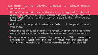 You might try the following strategies to facilitate reading
comprehension:
If there’s an introduction to the story or passage, ask students to
read it and answer purpose-setting questions: “Where does the
story begin? “What kind of story or article is this? Why do you
think so?”
Ask students to predict outcomes: “What will happen? How do
you know?”
After the reading, ask students to reveal whether their predictions
were correct and identify where the ending or conclusion begins.
Have students summarize the passage: “Who were the
characters?” “What was the plot?” “What was the outcome?”
“What was the main idea?” “What were the supporting details?”
 