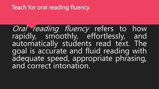 Teach for oral reading fluency.
Oral reading fluency refers to how
rapidly, smoothly, effortlessly, and
automatically students read text. The
goal is accurate and fluid reading with
adequate speed, appropriate phrasing,
and correct intonation.
 