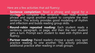 Here are a few activities that aid fluency:
Sentence completion: Read a phrase and signal for a
student to complete the sentence. Then read another
phrase and signal another student to complete the next
sentence. This activity provides good modeling of rhythm
and inflection and builds reading group skills.
Round-robin repeated reading: Each student reads a
sentence, paragraph, or page, and then the next student
gets a turn. Prompt each student to read with rhythm and
fluency.
Partner reading: Paired readers choose a quiet, cozy spot
practice reading to one another. This activity provides
additional practice after reading in small groups.
 