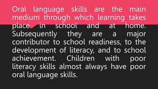 Oral language skills are the main
medium through which learning takes
place in school and at home.
Subsequently they are a major
contributor to school readiness, to the
development of literacy, and to school
achievement. Children with poor
literacy skills almost always have poor
oral language skills.
 