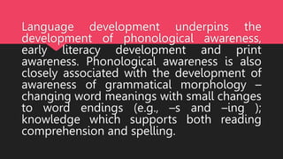 Language development underpins the
development of phonological awareness,
early literacy development and print
awareness. Phonological awareness is also
closely associated with the development of
awareness of grammatical morphology –
changing word meanings with small changes
to word endings (e.g., –s and –ing );
knowledge which supports both reading
comprehension and spelling.
 