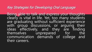 Key Strategies for Developing Oral Language
Being able to talk and express your thoughts
clearly is vital in life. Yet, too many students
are graduating without sufficient experience
with group discussions, or arguing their
ideas effectively, and they are finding
themselves unprepared for the
communication demands of college and
their careers.
 