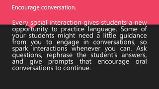 Encourage conversation.
Every social interaction gives students a new
opportunity to practice language. Some of
your students might need a little guidance
from you to engage in conversations, so
spark interactions whenever you can. Ask
questions, rephrase the student’s answers,
and give prompts that encourage oral
conversations to continue.
 