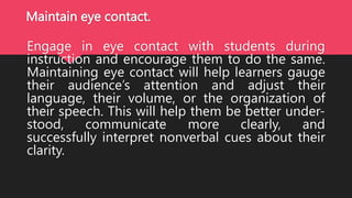 Maintain eye contact.
Engage in eye contact with students during
instruction and encourage them to do the same.
Maintaining eye contact will help learners gauge
their audience’s attention and adjust their
language, their volume, or the organization of
their speech. This will help them be better under-
stood, communicate more clearly, and
successfully interpret nonverbal cues about their
clarity.
 