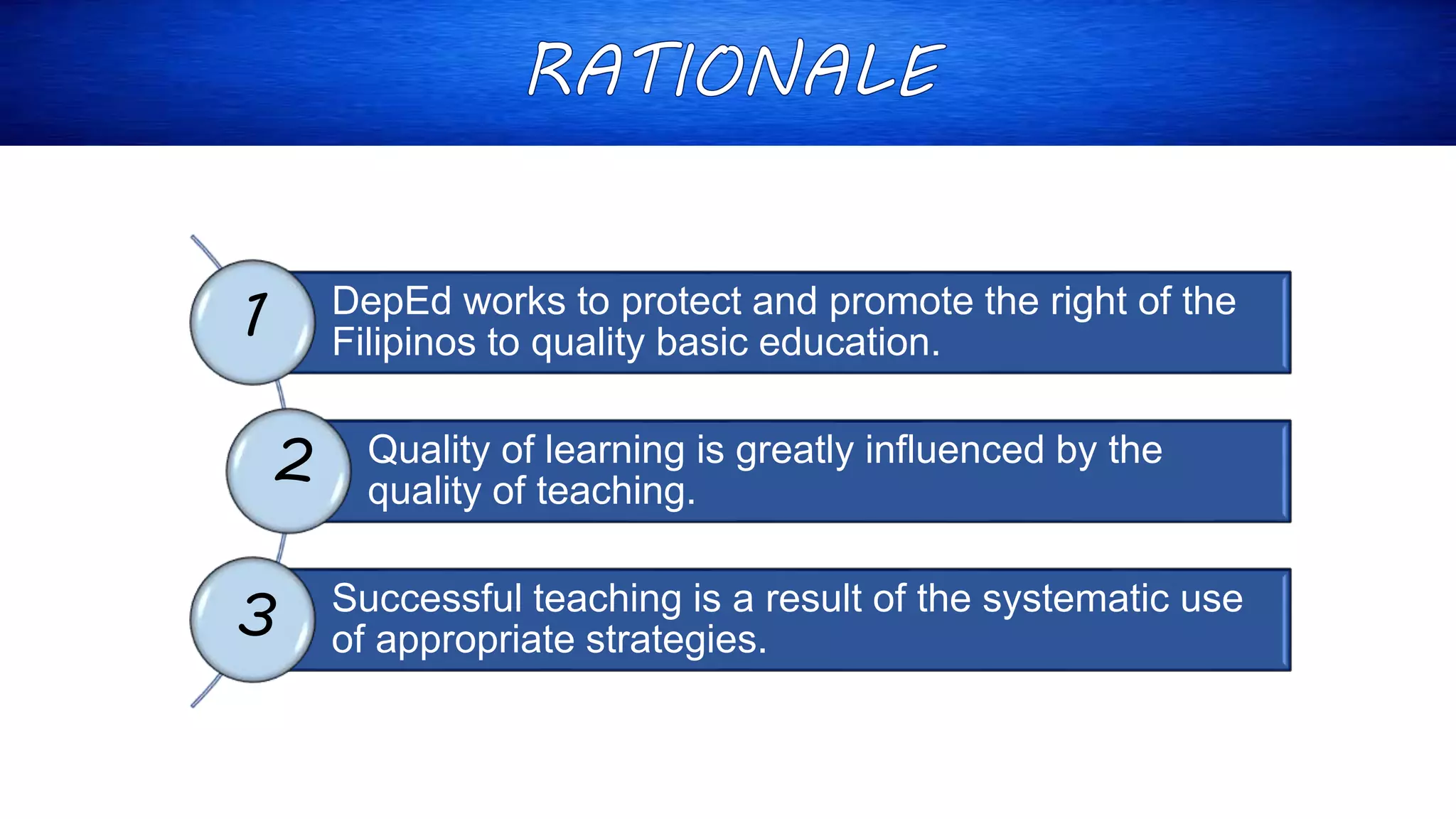 DepEd works to protect and promote the right of the
Filipinos to quality basic education.
Quality of learning is greatly influenced by the
quality of teaching.
Successful teaching is a result of the systematic use
of appropriate strategies.
1
2
3
 