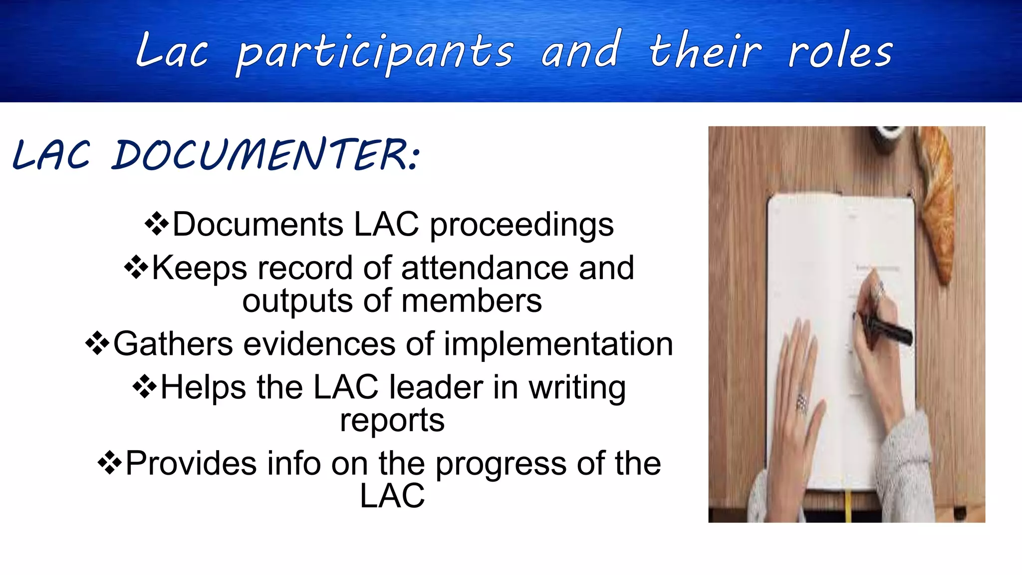LAC DOCUMENTER:
Documents LAC proceedings
Keeps record of attendance and
outputs of members
Gathers evidences of implementation
Helps the LAC leader in writing
reports
Provides info on the progress of the
LAC
 