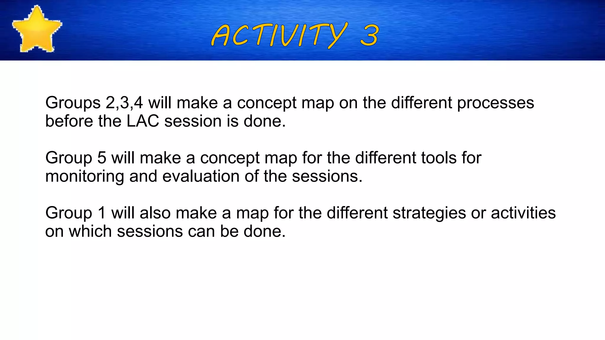 Groups 2,3,4 will make a concept map on the different processes
before the LAC session is done.
Group 5 will make a concept map for the different tools for
monitoring and evaluation of the sessions.
Group 1 will also make a map for the different strategies or activities
on which sessions can be done.
 