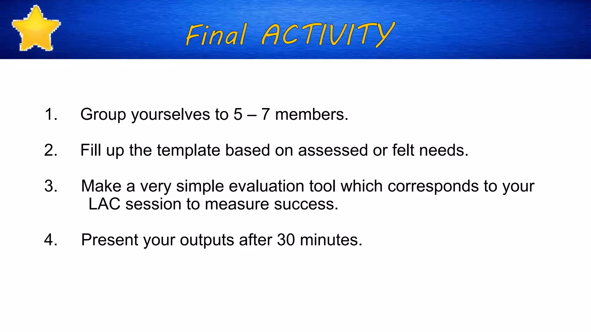1. Group yourselves to 5 – 7 members.
2. Fill up the template based on assessed or felt needs.
3. Make a very simple evaluation tool which corresponds to your
LAC session to measure success.
4. Present your outputs after 30 minutes.
 