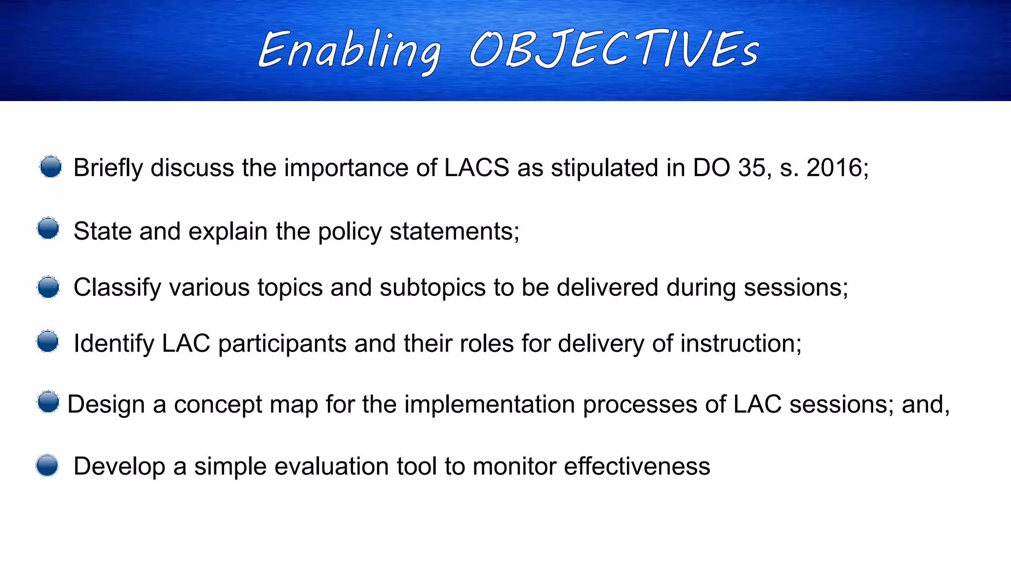 Briefly discuss the importance of LACS as stipulated in DO 35, s. 2016;
State and explain the policy statements;
Classify various topics and subtopics to be delivered during sessions;
Identify LAC participants and their roles for delivery of instruction;
Design a concept map for the implementation processes of LAC sessions; and,
Develop a simple evaluation tool to monitor effectiveness
 