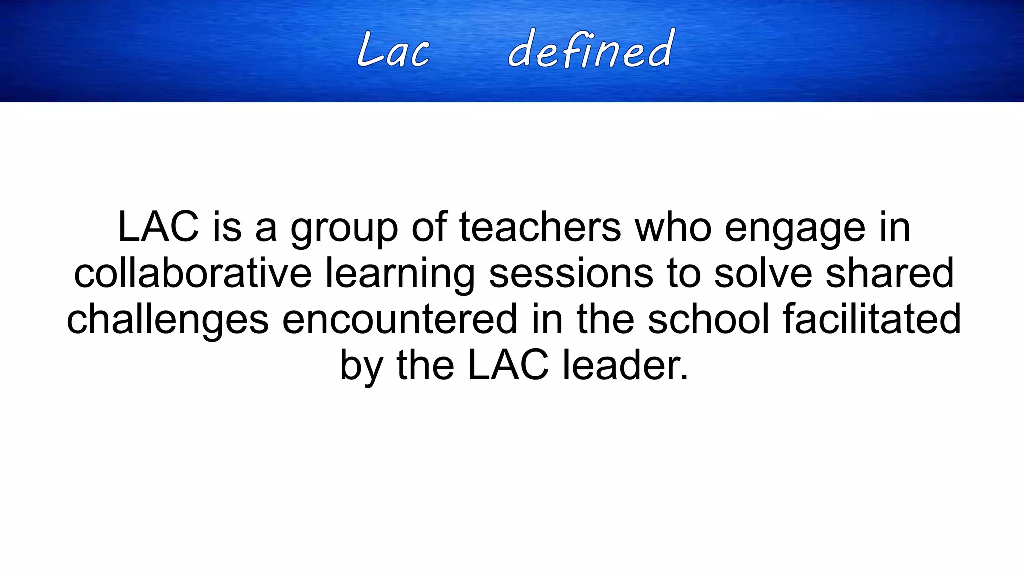 LAC is a group of teachers who engage in
collaborative learning sessions to solve shared
challenges encountered in the school facilitated
by the LAC leader.
 