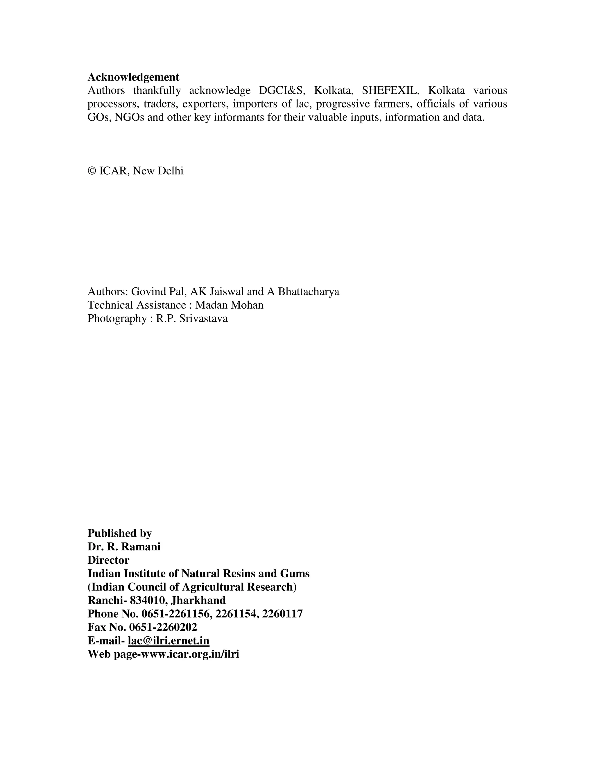 Acknowledgement
Authors thankfully acknowledge DGCI&S, Kolkata, SHEFEXIL, Kolkata various
processors, traders, exporters, importers of lac, progressive farmers, officials of various
GOs, NGOs and other key informants for their valuable inputs, information and data.



© ICAR, New Delhi




Authors: Govind Pal, AK Jaiswal and A Bhattacharya
Technical Assistance : Madan Mohan
Photography : R.P. Srivastava




Published by
Dr. R. Ramani
Director
Indian Institute of Natural Resins and Gums
(Indian Council of Agricultural Research)
Ranchi- 834010, Jharkhand
Phone No. 0651-2261156, 2261154, 2260117
Fax No. 0651-2260202
E-mail- lac@ilri.ernet.in
Web page-www.icar.org.in/ilri
 