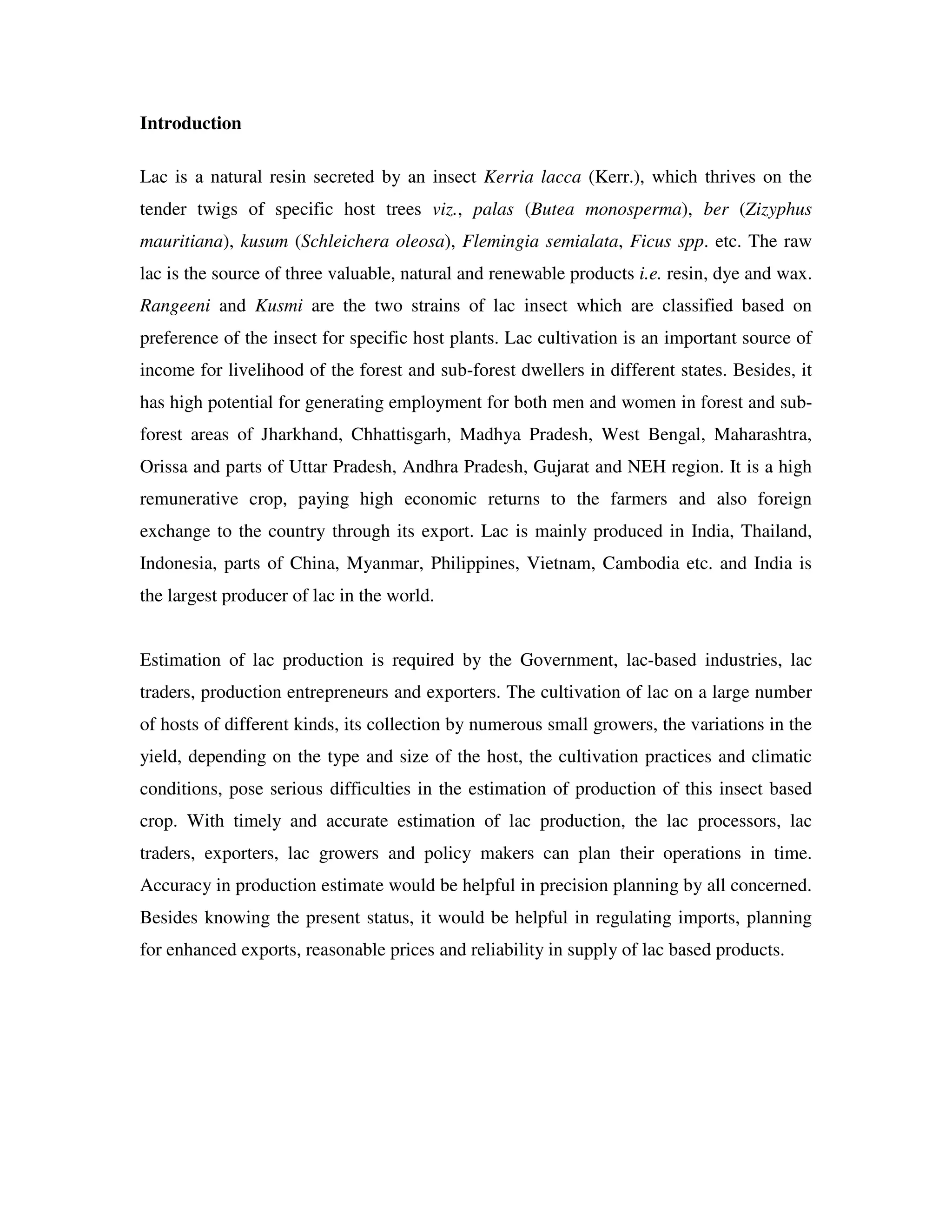 Introduction

Lac is a natural resin secreted by an insect Kerria lacca (Kerr.), which thrives on the
tender twigs of specific host trees viz., palas (Butea monosperma), ber (Zizyphus
mauritiana), kusum (Schleichera oleosa), Flemingia semialata, Ficus spp. etc. The raw
lac is the source of three valuable, natural and renewable products i.e. resin, dye and wax.
Rangeeni and Kusmi are the two strains of lac insect which are classified based on
preference of the insect for specific host plants. Lac cultivation is an important source of
income for livelihood of the forest and sub-forest dwellers in different states. Besides, it
has high potential for generating employment for both men and women in forest and sub-
forest areas of Jharkhand, Chhattisgarh, Madhya Pradesh, West Bengal, Maharashtra,
Orissa and parts of Uttar Pradesh, Andhra Pradesh, Gujarat and NEH region. It is a high
remunerative crop, paying high economic returns to the farmers and also foreign
exchange to the country through its export. Lac is mainly produced in India, Thailand,
Indonesia, parts of China, Myanmar, Philippines, Vietnam, Cambodia etc. and India is
the largest producer of lac in the world.


Estimation of lac production is required by the Government, lac-based industries, lac
traders, production entrepreneurs and exporters. The cultivation of lac on a large number
of hosts of different kinds, its collection by numerous small growers, the variations in the
yield, depending on the type and size of the host, the cultivation practices and climatic
conditions, pose serious difficulties in the estimation of production of this insect based
crop. With timely and accurate estimation of lac production, the lac processors, lac
traders, exporters, lac growers and policy makers can plan their operations in time.
Accuracy in production estimate would be helpful in precision planning by all concerned.
Besides knowing the present status, it would be helpful in regulating imports, planning
for enhanced exports, reasonable prices and reliability in supply of lac based products.
 