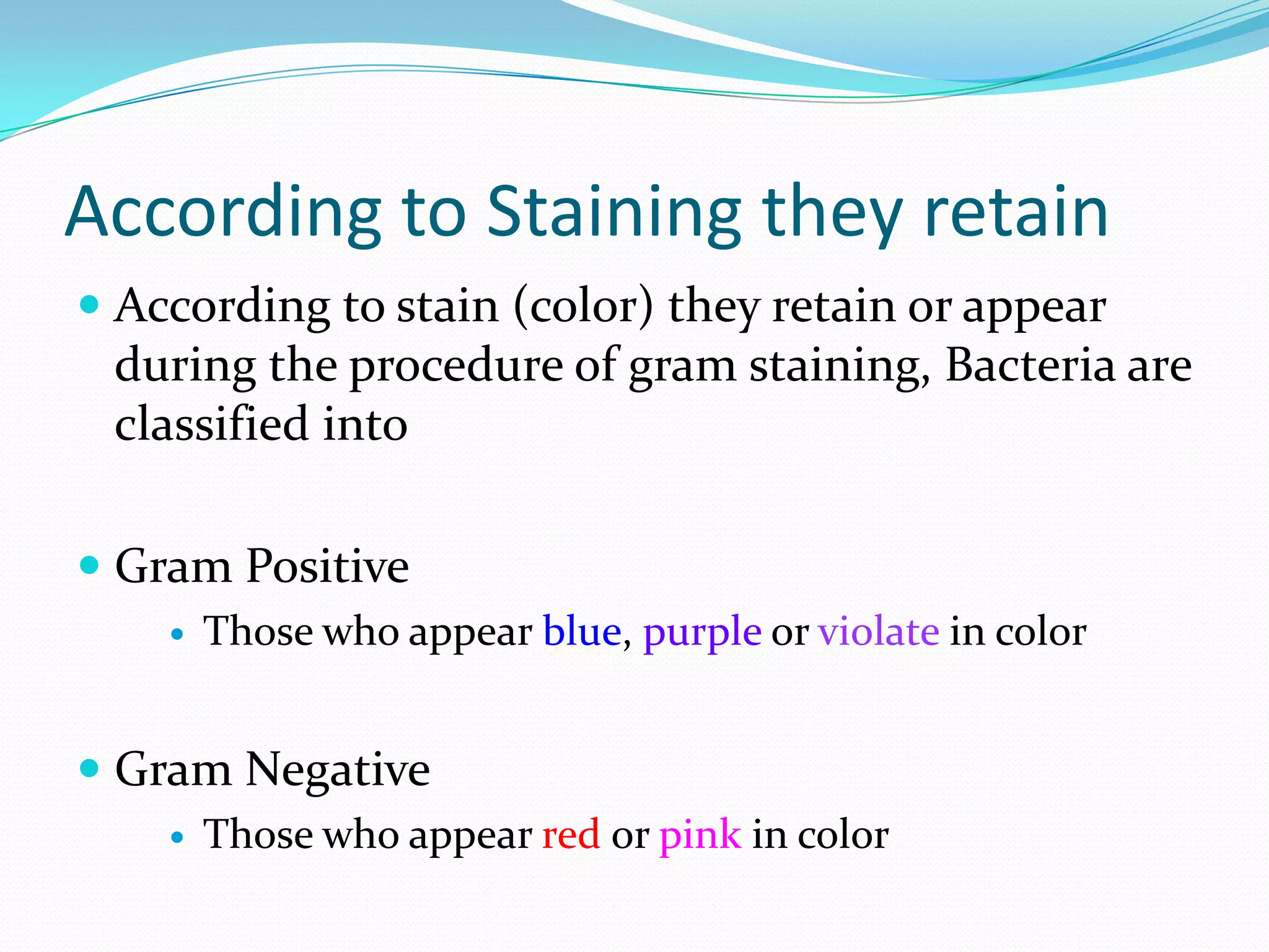 According to Staining they retain
 According to stain (color) they retain or appear
during the procedure of gram staining, Bacteria are
classified into
 Gram Positive
 Those who appear blue, purple or violate in color
 Gram Negative
 Those who appear red or pink in color
 
