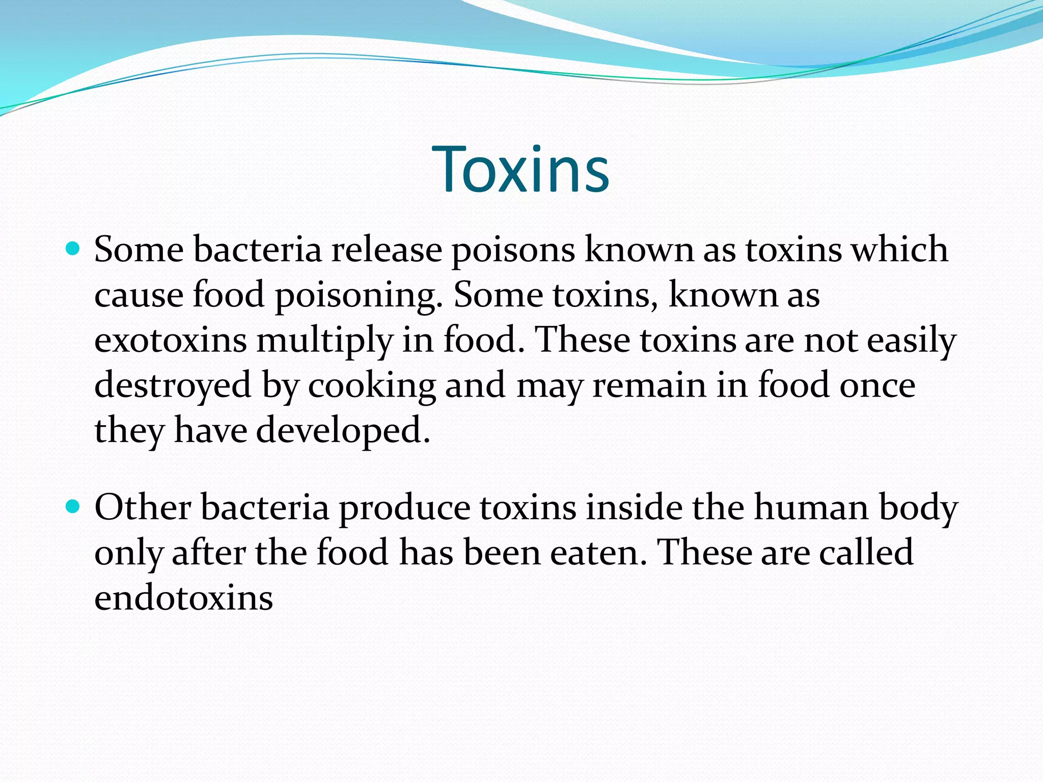 Toxins
 Some bacteria release poisons known as toxins which
cause food poisoning. Some toxins, known as
exotoxins multiply in food. These toxins are not easily
destroyed by cooking and may remain in food once
they have developed.
 Other bacteria produce toxins inside the human body
only after the food has been eaten. These are called
endotoxins
 