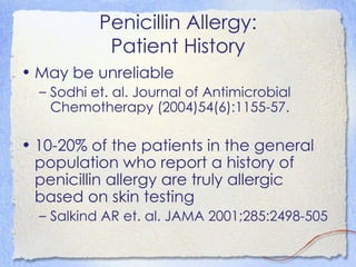 Penicillin Allergy:
            Patient History
• May be unreliable
  – Sodhi et. al. Journal of Antimicrobial
    Chemotherapy (2004)54(6):1155-57.

• 10-20% of the patients in the general
  population who report a history of
  penicillin allergy are truly allergic
  based on skin testing
  – Salkind AR et. al. JAMA 2001;285:2498-505
 