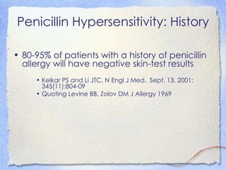 Penicillin Hypersensitivity: History

• 80-95% of patients with a history of penicillin
  allergy will have negative skin-test results
     • Kelkar PS and Li JTC. N Engl J Med. Sept. 13, 2001;
       345(11):804-09
     • Quoting Levine BB, Zolov DM J Allergy 1969
 